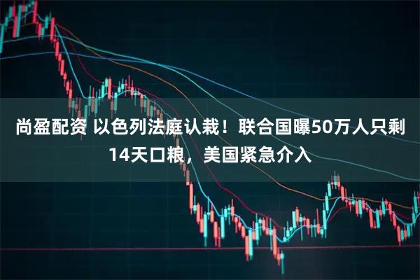 尚盈配资 以色列法庭认栽！联合国曝50万人只剩14天口粮，美国紧急介入
