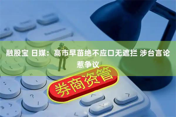 融股宝 日媒：高市早苗绝不应口无遮拦 涉台言论惹争议