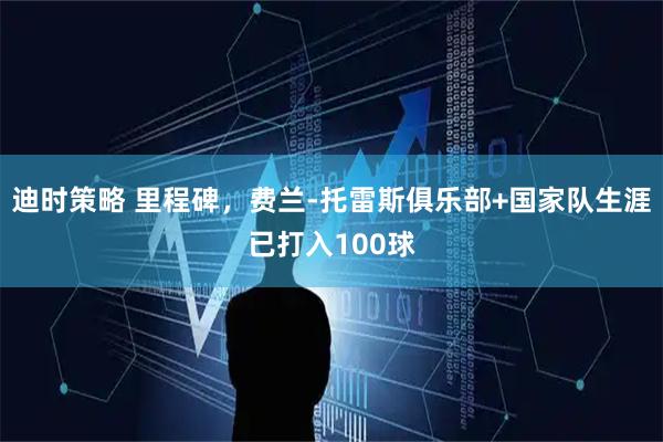 迪时策略 里程碑，费兰-托雷斯俱乐部+国家队生涯已打入100球