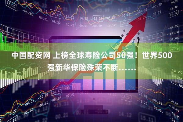 中国配资网 上榜全球寿险公司50强！世界500强新华保险殊荣不断……
