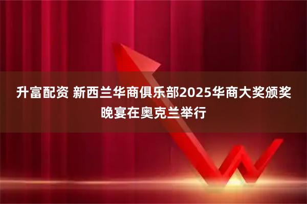 升富配资 新西兰华商俱乐部2025华商大奖颁奖晚宴在奥克兰举行