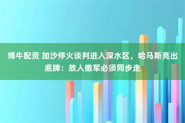 博牛配资 加沙停火谈判进入深水区，哈马斯亮出底牌：放人撤军必须同步走
