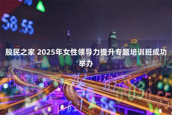 股民之家 2025年女性领导力提升专题培训班成功举办