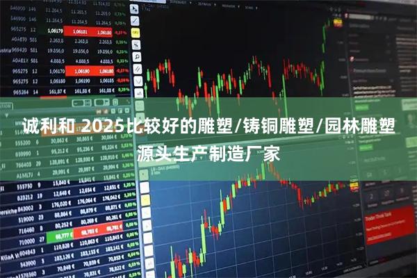 诚利和 2025比较好的雕塑/铸铜雕塑/园林雕塑源头生产制造厂家