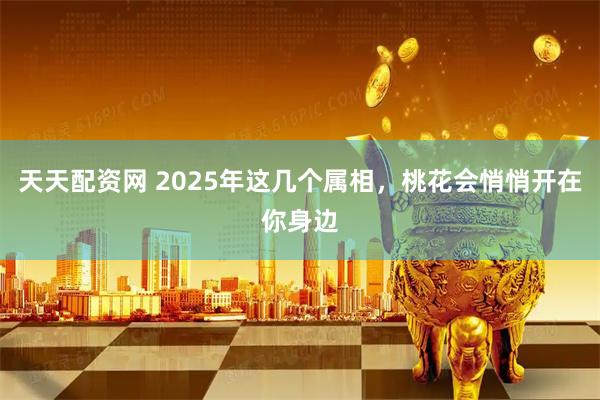 天天配资网 2025年这几个属相，桃花会悄悄开在你身边