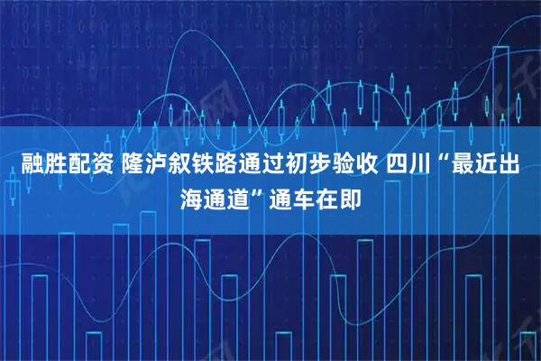 融胜配资 隆泸叙铁路通过初步验收 四川“最近出海通道”通车在即