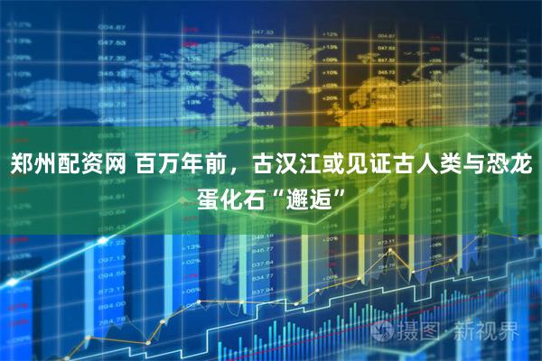 郑州配资网 百万年前，古汉江或见证古人类与恐龙蛋化石“邂逅”