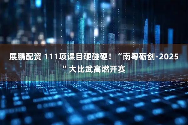 展鵬配资 111项课目硬碰硬！“南粤砺剑-2025”大比武高燃开赛