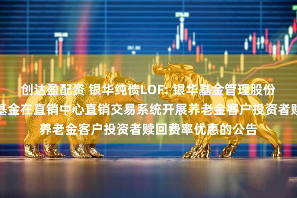 创达盈配资 银华纯债LOF: 银华基金管理股份有限公司关于旗下基金在直销中心直销交易系统开展养老金客户投资者赎回费率优惠的公告