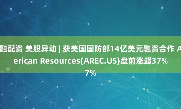宝融配资 美股异动 | 获美国国防部14亿美元融资合作 American Resources(AREC.US)盘前涨超37%