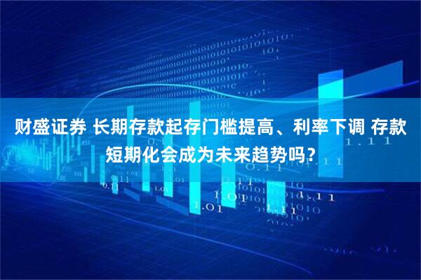 财盛证券 长期存款起存门槛提高、利率下调 存款短期化会成为未来趋势吗？