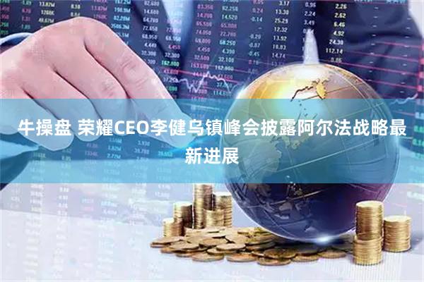 牛操盘 荣耀CEO李健乌镇峰会披露阿尔法战略最新进展