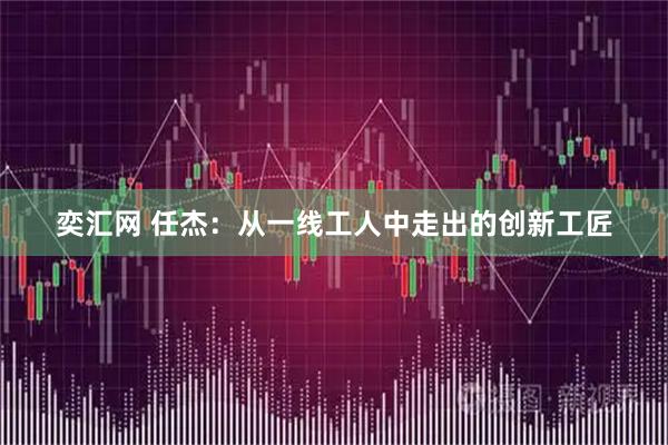 奕汇网 任杰：从一线工人中走出的创新工匠