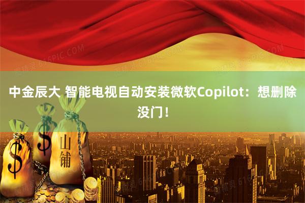 中金辰大 智能电视自动安装微软Copilot：想删除没门！