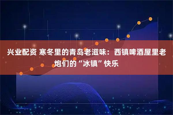 兴业配资 寒冬里的青岛老滋味：西镇啤酒屋里老炮们的“冰镇”快乐