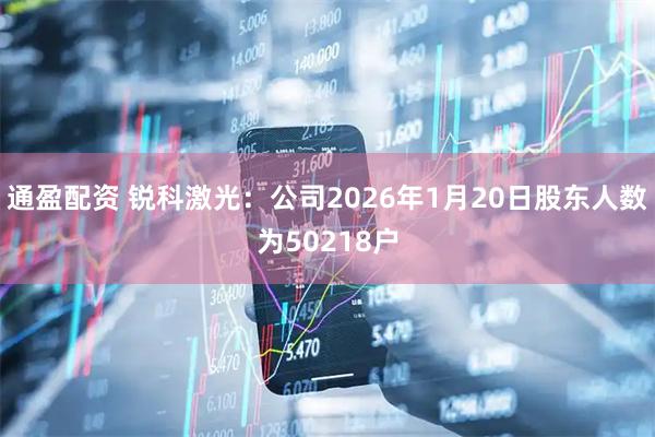 通盈配资 锐科激光：公司2026年1月20日股东人数为50218户