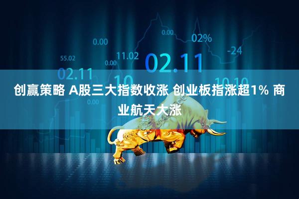 创赢策略 A股三大指数收涨 创业板指涨超1% 商业航天大涨