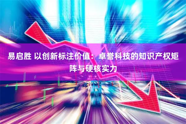 易启胜 以创新标注价值：卓誉科技的知识产权矩阵与硬核实力