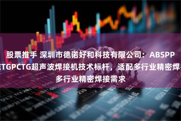 股票推手 深圳市德诺好和科技有限公司：ABSPPSPEPETGPCTG超声波焊接机技术标杆，适配多行业精密焊接需求