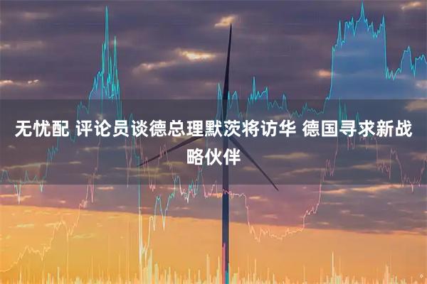 无忧配 评论员谈德总理默茨将访华 德国寻求新战略伙伴