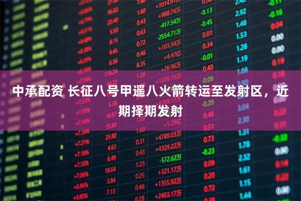 中承配资 长征八号甲遥八火箭转运至发射区，近期择期发射
