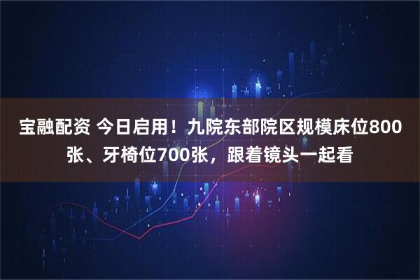宝融配资 今日启用！九院东部院区规模床位800张、牙椅位700张，跟着镜头一起看