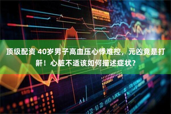 顶级配资 40岁男子高血压心悸难控，元凶竟是打鼾！心脏不适该如何描述症状？
