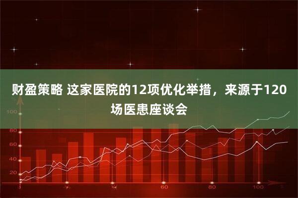 财盈策略 这家医院的12项优化举措，来源于120场医患座谈会