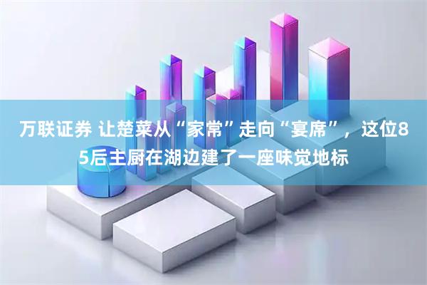 万联证券 让楚菜从“家常”走向“宴席”，这位85后主厨在湖边建了一座味觉地标