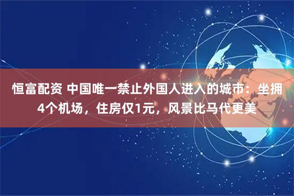 恒富配资 中国唯一禁止外国人进入的城市：坐拥4个机场，住房仅1元，风景比马代更美