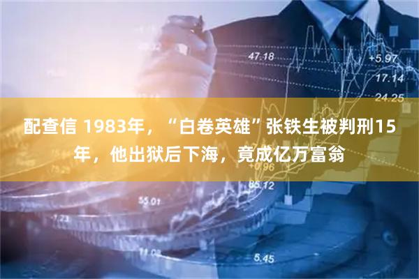 配查信 1983年，“白卷英雄”张铁生被判刑15年，他出狱后下海，竟成亿万富翁